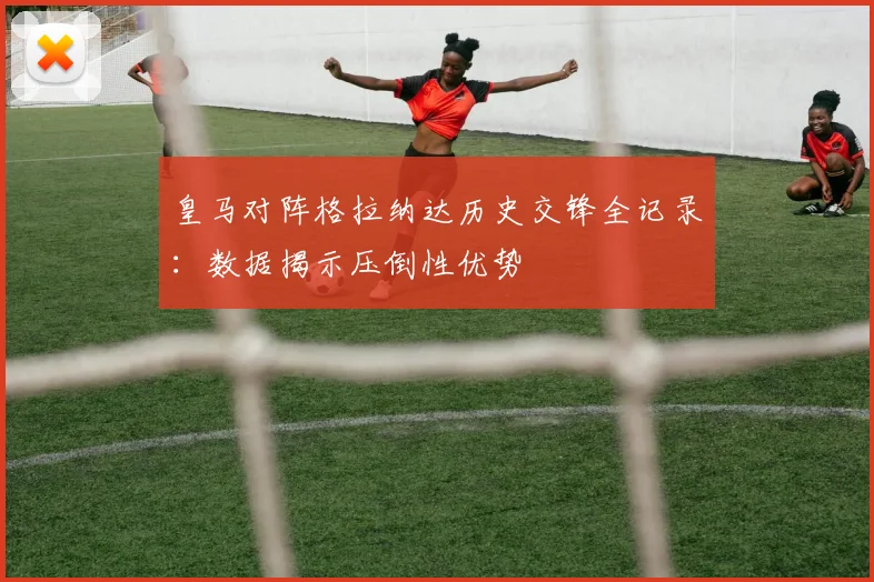 皇马对阵格拉纳达历史交锋全记录：数据揭示压倒性优势