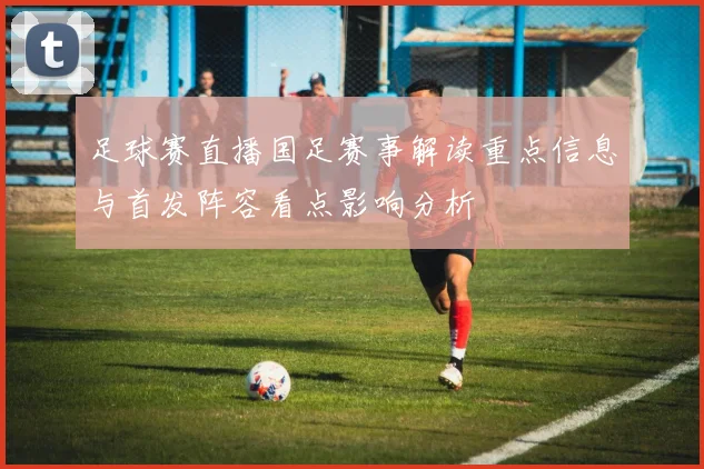 足球赛直播国足赛事解读重点信息与首发阵容看点影响分析
