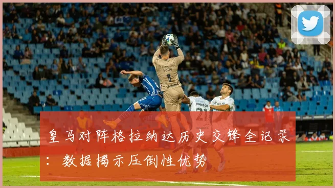 皇马对阵格拉纳达历史交锋全记录：数据揭示压倒性优势