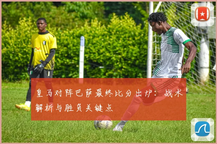 皇马对阵巴萨最终比分出炉：战术解析与胜负关键点
