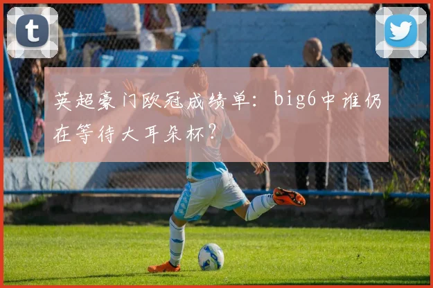 英超豪门欧冠成绩单：big6中谁仍在等待大耳朵杯？